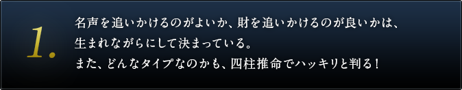 １．名声を追いかけるのがよいか、財を追いかけるのが良いかは、生まれながらにして決まっている。また、どんなタイプなのかも、四柱推命でハッキリと判る！