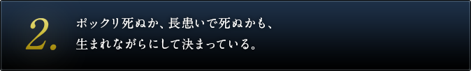 ２．ポックリ死ぬか、長患いで死ぬかも、生まれながらにして決まっている。