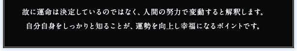 故に運命は決定しているのではなく、人間の努力で変動すると解釈します。自分自身をしっかりと知ることが、運勢を向上し幸福になるポイントです。