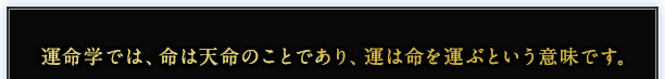 運命学では、命は天命のことであり、運は命を運ぶという意味です。