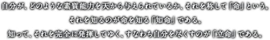 自分が、どのような素質能力を天から与えられているか、それを称して「命」という。それを知るのが命を知る「知命」である。知って、それを完全に発揮してゆく、すなわち自分を尽くすのが「立命」である。