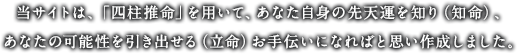 当サイトは、「四柱推命」を用いて、あなた自身の先天運を知り（知命）、あなたの可能性を引き出せる（立命）お手伝いになればと思い作成しました。