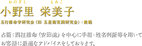 小野里 栄美子（おのざとえみこ）五行推命学研究会（旧 五星術実践研究会）：教範　占術：四柱推命（安田流）を中心に手相・姓名判断等を用いてお客様に最適なアドバイスをしております。