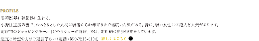 PROFILE　昭和29年に秋田県に生れる。小野里重房の妻で、おっとりとした人柄は若者からお年寄りまで幅広い人気がある。特に、若い女性には絶大な人気があります。前橋市のショッピングモール「けやきウオーク前橋」では、毎週金曜日に出張鑑定をしています。鑑定ご希望の方はご連絡下さい（電話：090-7215-6194）
