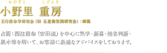 小野里 重房（おのざとしげふさ）五行推命学研究会（旧 五星術実践研究会）：師範　占術：四柱推命（安田流）を中心に気学・断易・姓名判断・風水等を用いて、お客様に最適なアドバイスをしております。