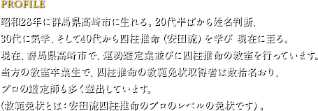 PROFILE　昭和28年に群馬県高崎市に生れる。20代半ばから姓名判断、30代に気学、そして40代から四柱推命（安田流）を学び 現在に至る。現在、群馬県高崎市で、運勢鑑定業並びに四柱推命の教室を行っています。当方の教室卒業生で、四柱推命の教範免状取得者は数拾名おり、プロの鑑定師も多く輩出しています。（教範免状とは：安田流四柱推命のプロのレベルの免状です）。