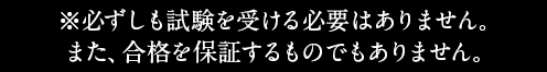 ※必ずしも試験を受ける必要はありません。また、合格を保証するものでもありません。